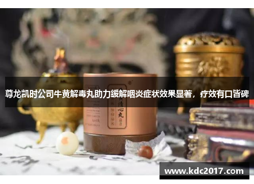 尊龙凯时公司牛黄解毒丸助力缓解咽炎症状效果显著，疗效有口皆碑